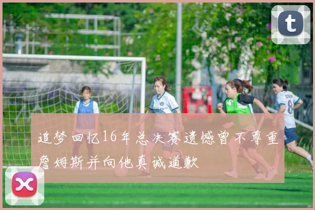 追梦回忆16年总决赛遗憾曾不尊重詹姆斯并向他真诚道歉