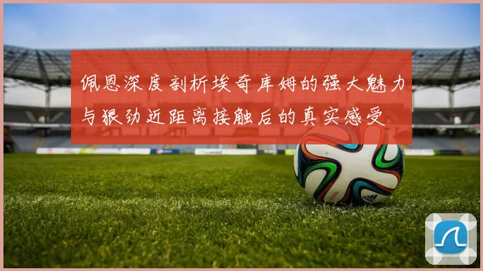 佩恩深度剖析埃奇库姆的强大魅力与狠劲近距离接触后的真实感受