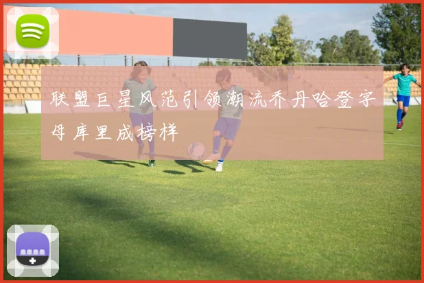 联盟巨星风范引领潮流乔丹哈登字母库里成榜样