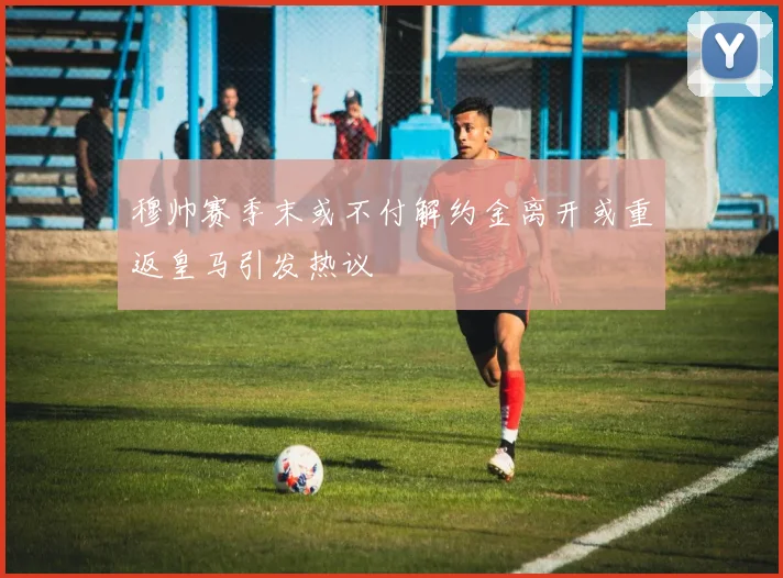 穆帅赛季末或不付解约金离开或重返皇马引发热议