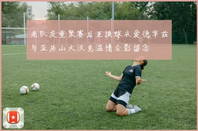 老队友重聚赛后互换球衣爱德华兹与亚历山大沃克温情合影留念
