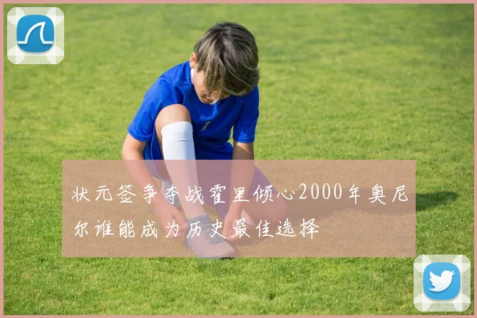 状元签争夺战霍里倾心2000年奥尼尔谁能成为历史最佳选择