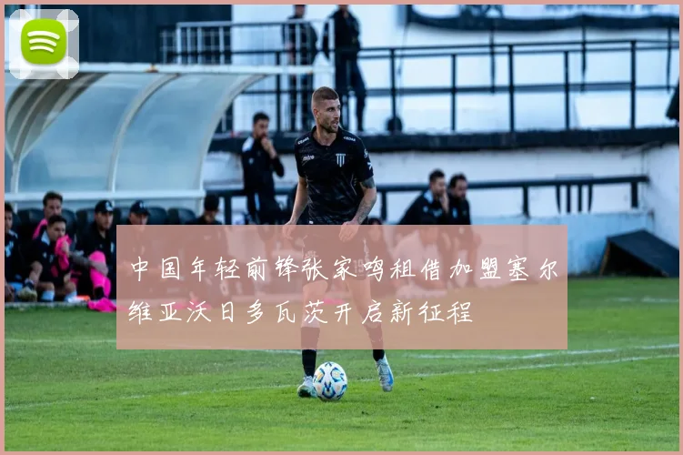 中国年轻前锋张家鸣租借加盟塞尔维亚沃日多瓦茨开启新征程