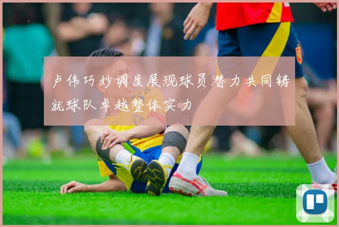 卢伟巧妙调度展现球员潜力共同铸就球队卓越整体实力