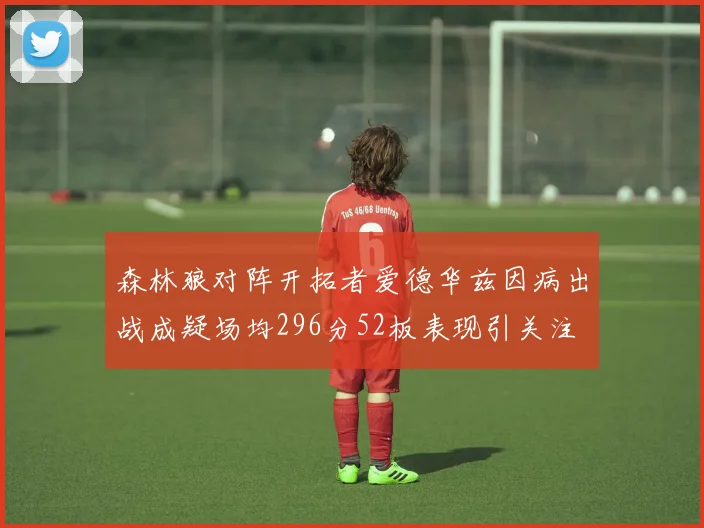森林狼对阵开拓者爱德华兹因病出战成疑场均296分52板表现引关注