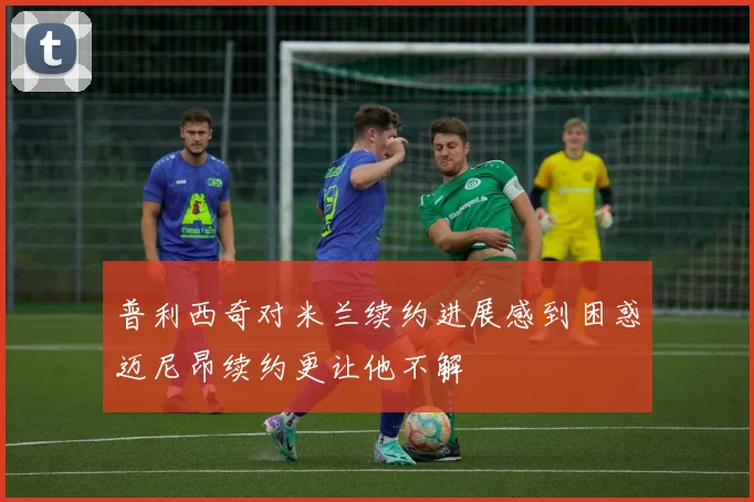 普利西奇对米兰续约进展感到困惑迈尼昂续约更让他不解