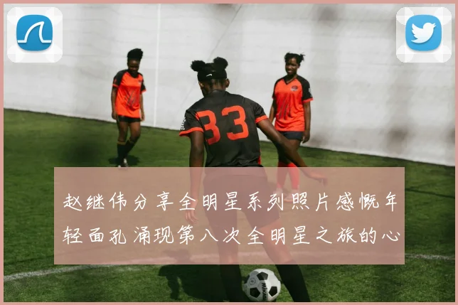 赵继伟分享全明星系列照片感慨年轻面孔涌现第八次全明星之旅的心路历程