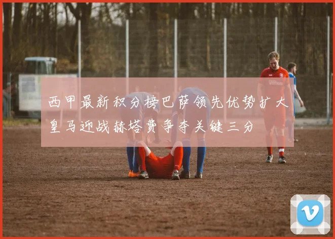 西甲最新积分榜巴萨领先优势扩大皇马迎战赫塔费争夺关键三分