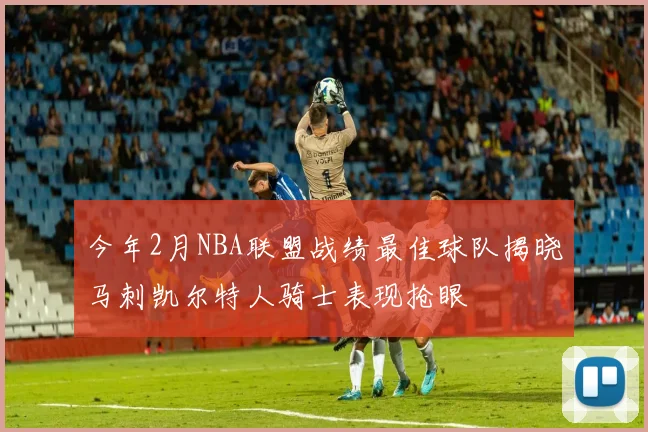 今年2月NBA联盟战绩最佳球队揭晓马刺凯尔特人骑士表现抢眼