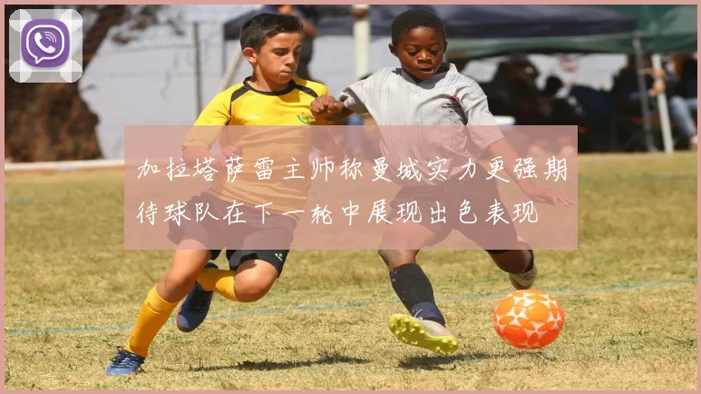 加拉塔萨雷主帅称曼城实力更强期待球队在下一轮中展现出色表现