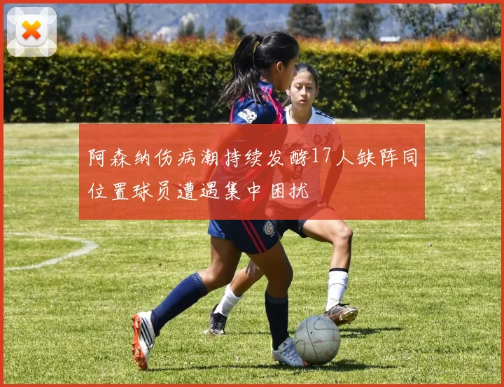 阿森纳伤病潮持续发酵17人缺阵同位置球员遭遇集中困扰
