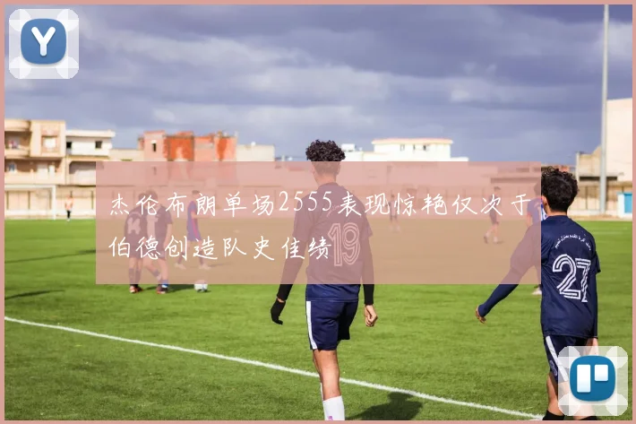 杰伦布朗单场2555表现惊艳仅次于伯德创造队史佳绩