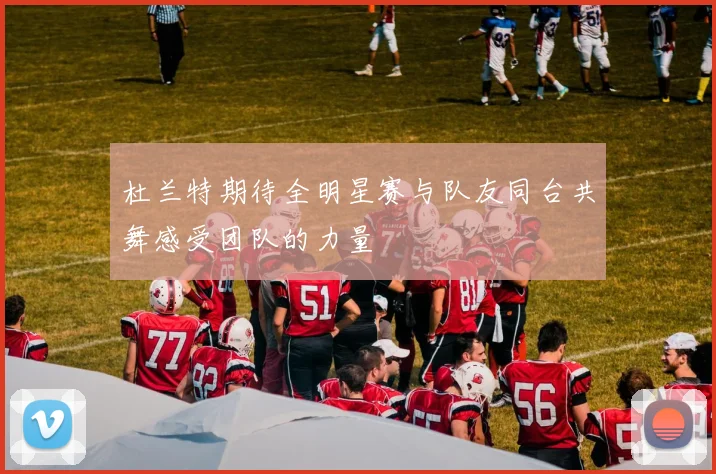 杜兰特期待全明星赛与队友同台共舞感受团队的力量