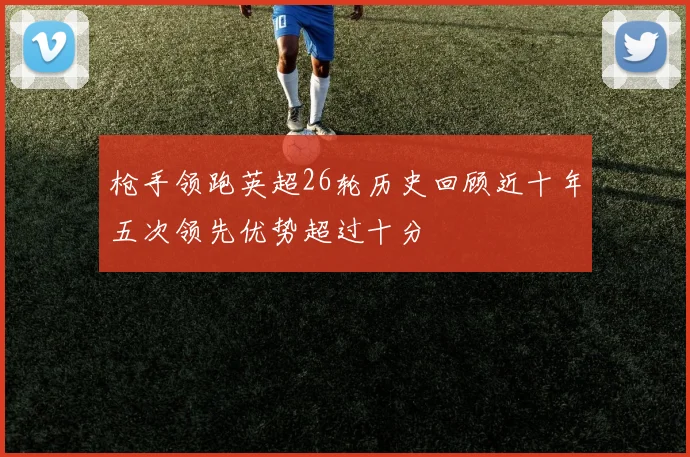 枪手领跑英超26轮历史回顾近十年五次领先优势超过十分
