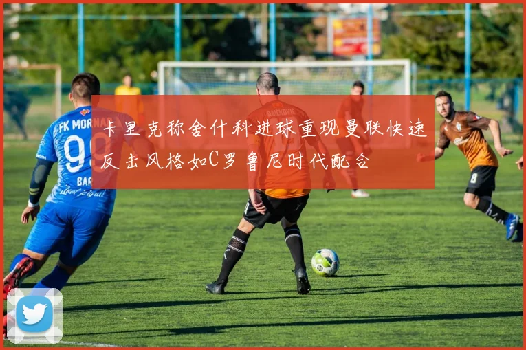 卡里克称舍什科进球重现曼联快速反击风格如C罗鲁尼时代配合