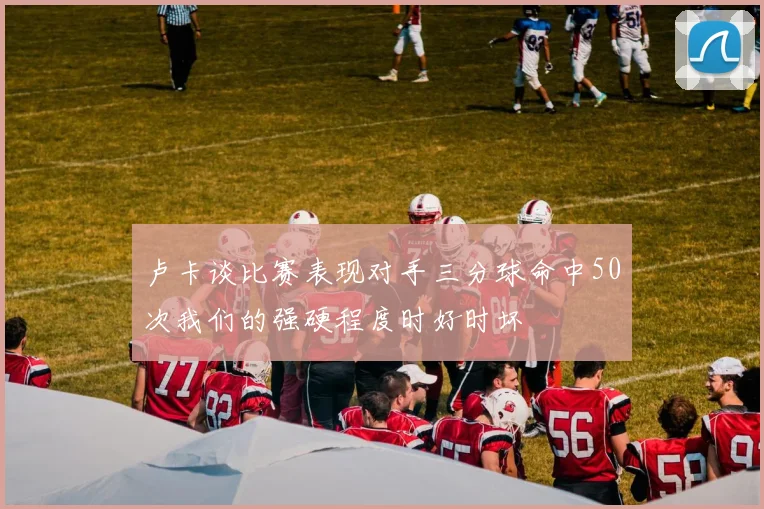 卢卡谈比赛表现对手三分球命中50次我们的强硬程度时好时坏