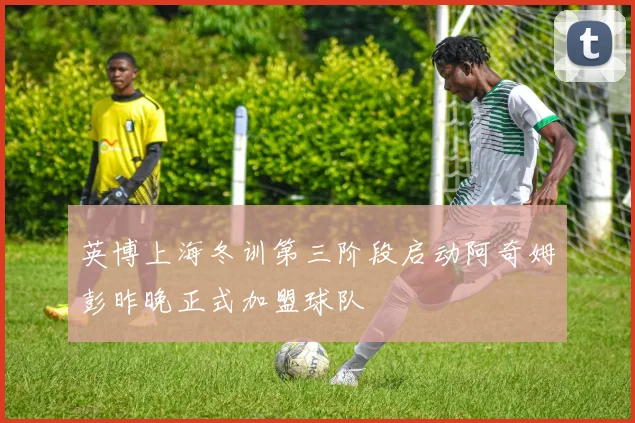 英博上海冬训第三阶段启动阿奇姆彭昨晚正式加盟球队