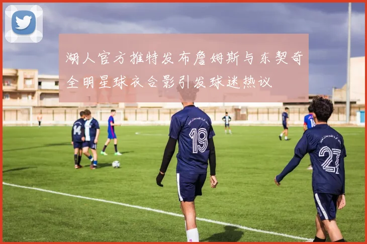 湖人官方推特发布詹姆斯与东契奇全明星球衣合影引发球迷热议