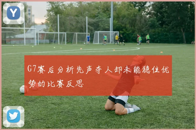 G7赛后分析先声夺人却未能稳住优势的比赛反思